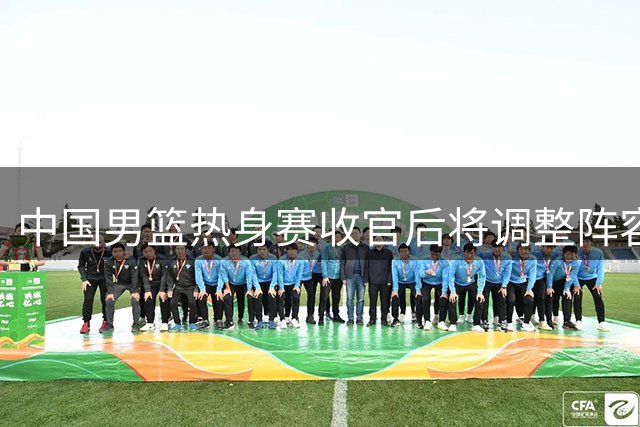 中国男篮热身赛收官后将调整阵容 五名球员恐难留队