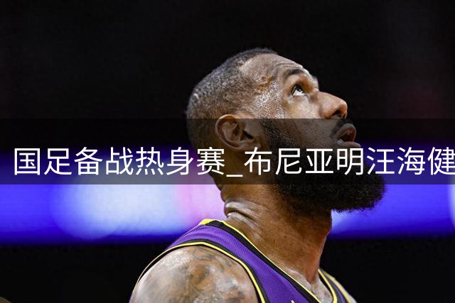 国足备战热身赛 布尼亚明汪海健成邵佳一首选