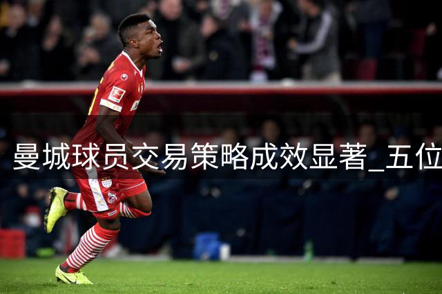 曼城球员交易策略成效显著 五位球星转手获利超一亿