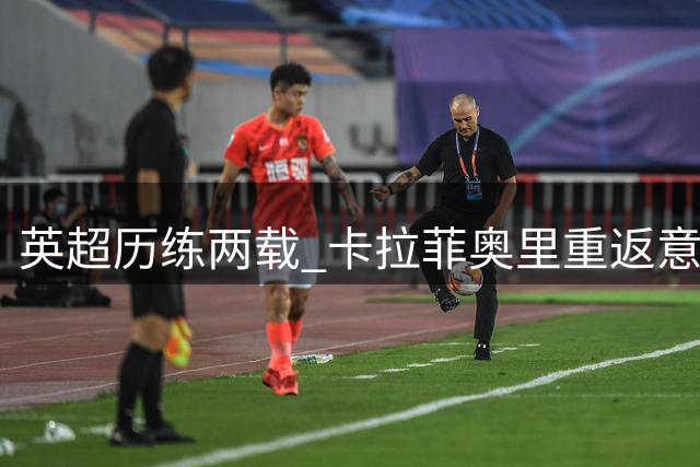 英超历练两载 卡拉菲奥里重返意甲蜕变成长
