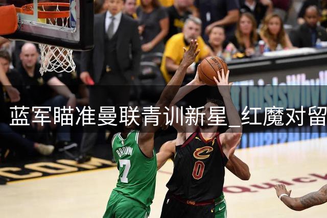 蓝军瞄准曼联青训新星 红魔对留人充满信心
